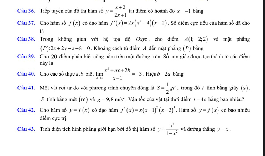 Tiếp tuyến của đồ thị hàm số y= (x+2)/2x+1  tại điểm có hoành độ x=-1 bằng 
Câu 37. Cho hàm số f(x) có đạo hàm f'(x)=2x(x^2-4)(x-2). Số điểm cực tiểu của hàm số đã cho 
là 
Câu 38. Trong không gian với hệ tọa độ Oxyz , cho điểm A(1;-2;2) và mặt phắng 
(P): 2x+2y-z-8=0. Khoảng cách từ điểm A đến mặt phẳng (P) bằng 
Câu 39. Cho 20 điểm phân biệt cùng nằm trên một đường tròn. Số tam giác được tạo thành từ các điểm 
này là 
Câu 40. Cho các số thực a, b biết limlimits _xto 1 (x^2+ax+2b)/x-1 =-3. Hiệu b-2a bằng 
Câu 41. Một vật rơi tự do với phương trình chuyển động là S= 1/2 gt^2 *, trong đó t tính bằng giây (s), 
S tính bằng mét (m) và g=9, 8m/s^2. Vận tốc của vật tại thời điểm t=4s bằng bao nhiêu? 
Câu 42. Cho hàm số y=f(x) có đạo hàm f'(x)=x(x-1)^2(x-3)^3. Hàm số y=f(x) có bao nhiêu 
điểm cực trị. 
Câu 43. Tính diện tích hình phẳng giới hạn bởi đồ thị hàm số y= x^3/1-x^2  và đường thắng y=x.