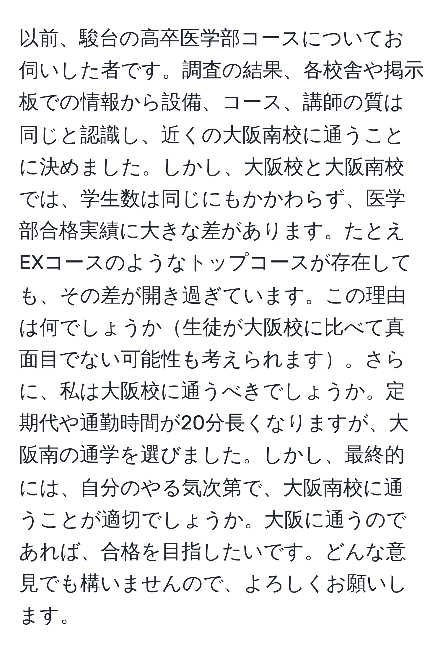 以前、駿台の高卒医学部コースについてお伺いした者です。調査の結果、各校舎や掲示板での情報から設備、コース、講師の質は同じと認識し、近くの大阪南校に通うことに決めました。しかし、大阪校と大阪南校では、学生数は同じにもかかわらず、医学部合格実績に大きな差があります。たとえEXコースのようなトップコースが存在しても、その差が開き過ぎています。この理由は何でしょうか生徒が大阪校に比べて真面目でない可能性も考えられます。さらに、私は大阪校に通うべきでしょうか。定期代や通勤時間が20分長くなりますが、大阪南の通学を選びました。しかし、最終的には、自分のやる気次第で、大阪南校に通うことが適切でしょうか。大阪に通うのであれば、合格を目指したいです。どんな意見でも構いませんので、よろしくお願いします。