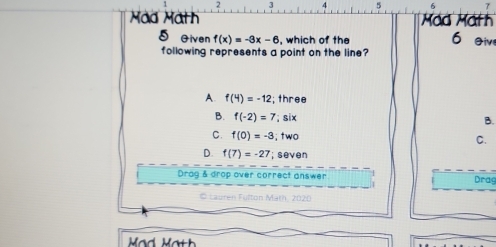 2 3 4 5 5
Mád Mäth Mád Math
5 Given f(x)=-3x-6 , which of the 6 eiv
following represents a point on the line?
A. f(4)=-12; three
B. f(-2)=7; six
B.
C. f(0)=-3; two C.
D. f(7)=-27; seven
Drag & drop over correct answer Drag
Lauren Fulton Math, 2020
Mad Math