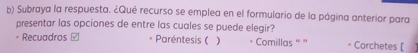 Subraya la respuesta. ¿Qué recurso se emplea en el formulario de la página anterior para 
presentar las opciones de entre las cuales se puede elegir? 
Recuadros Paréntesis ( ) Comillas “ ” Corchetes [