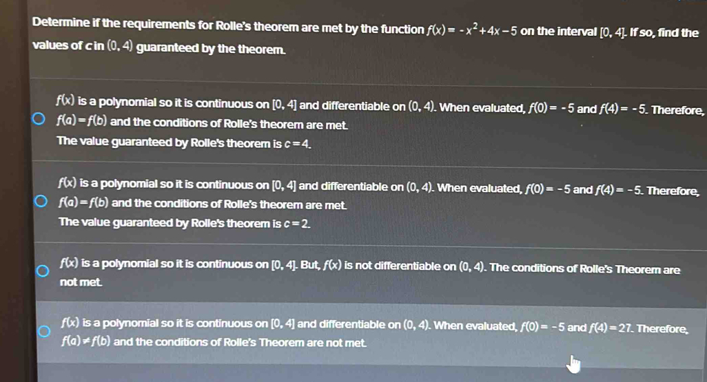 Determine if the requirements for Rolle's theorem are met by the function f(x)=-x^2+4x-5 on the interval [0,4]. . If so, find the
values of c in (0,4) guaranteed by the theorem.
f(x) is a polynomial so it is continuous on [0,4] and differentiable on (0,4). When evaluated, f(0)=-5 and f(4)=-5. Therefore,
f(a)=f(b) and the conditions of Rolle's theorem are met.
The value guaranteed by Rolle's theorem is c=4.
f(x) is a polynomial so it is continuous on [0,4] and differentiable on (0,4). When evaluated, f(0)=-5 and f(4)=-5 Therefore,
f(a)=f(b) and the conditions of Rolle's theorem are met.
The value guaranteed by Rolle's theorem is c=2.
f(x) is a polynomial so it is continuous on [0,4],But, f(x) is not differentiable on (0,4). The conditions of Rolle's Theorem are
not met.
f(x) is a polynomial so it is continuous on [0,4] and differentiable on (0,4). When evaluated, f(0)=-5 and f(4)=27 Therefore
f(a)!= f(b) and the conditions of Rolle's Theorem are not met.