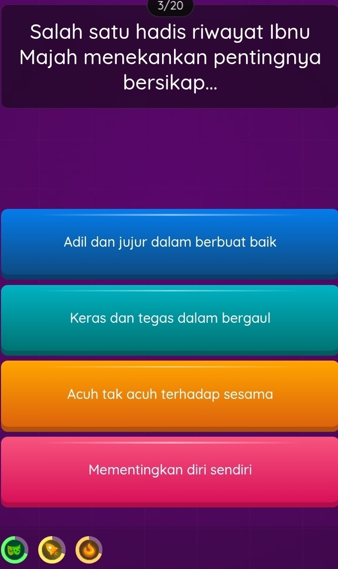 3/20
Salah satu hadis riwayat Ibnu
Majah menekankan pentingnya
bersikap...
Adil dan jujur dalam berbuat baik
Keras dan tegas dalam bergaul
Acuh tak acuh terhadap sesama
Mementingkan diri sendiri