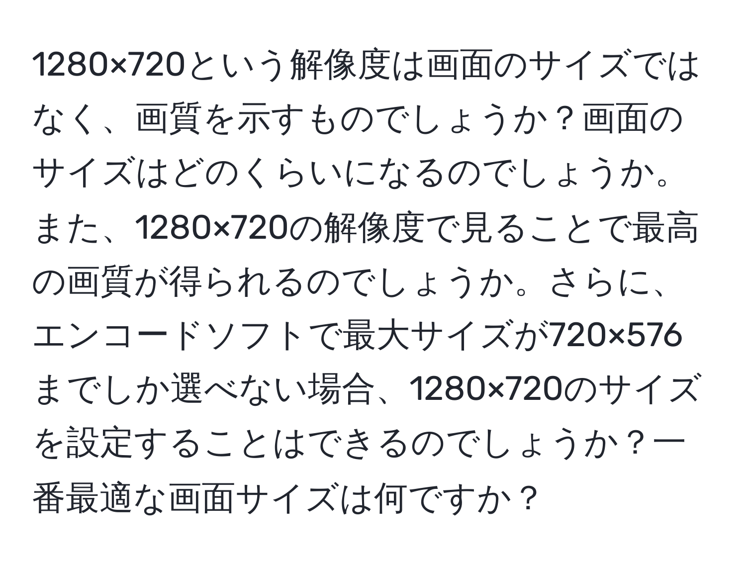 1280×720という解像度は画面のサイズではなく、画質を示すものでしょうか？画面のサイズはどのくらいになるのでしょうか。また、1280×720の解像度で見ることで最高の画質が得られるのでしょうか。さらに、エンコードソフトで最大サイズが720×576までしか選べない場合、1280×720のサイズを設定することはできるのでしょうか？一番最適な画面サイズは何ですか？