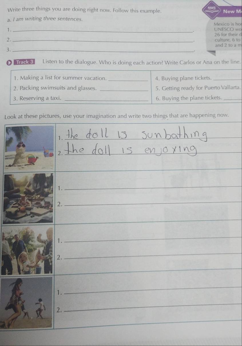 Write three things you are doing right now. Follow this example. New M 
a. I am writing three sentences. 
Mexico is ho 
1._ 
. UNESCO wo
26 for their d 
2. _culture, 6 to 
. 
and 2 to a m 
3._ 
. 
Track 3 Listen to the dialogue. Who is doing each action? Write Carlos or Ana on the line. 
1. Making a list for summer vacation. _4. Buying plane tickets._ 
2. Packing swimsuits and glasses. _5. Getting ready for Puerto Vallarta. 
3. Reserving a taxi. _6. Buying the plane tickets._ 
Look at these pictures, use your imagination and write two things that are happening now. 
1._ 
_ 
2._ 
_ 
_ 
_ 
_ 
1. 
_ 
2. 
_ 
_ 
1. 
_ 
2. 
_ 
_ 
1. 
_ 
2. 
_ 
_ 
_