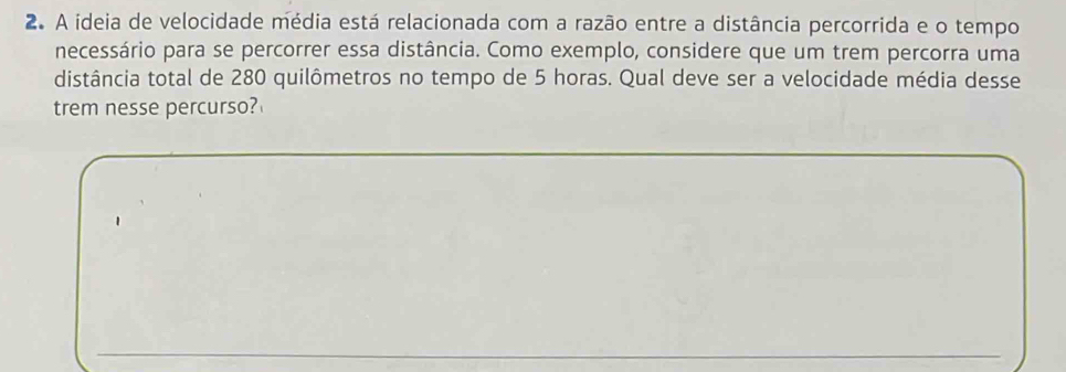 A ideia de velocidade média está relacionada com a razão entre a distância percorrida e o tempo 
necessário para se percorrer essa distância. Como exemplo, considere que um trem percorra uma 
distância total de 280 quilômetros no tempo de 5 horas. Qual deve ser a velocidade média desse 
trem nesse percurso?