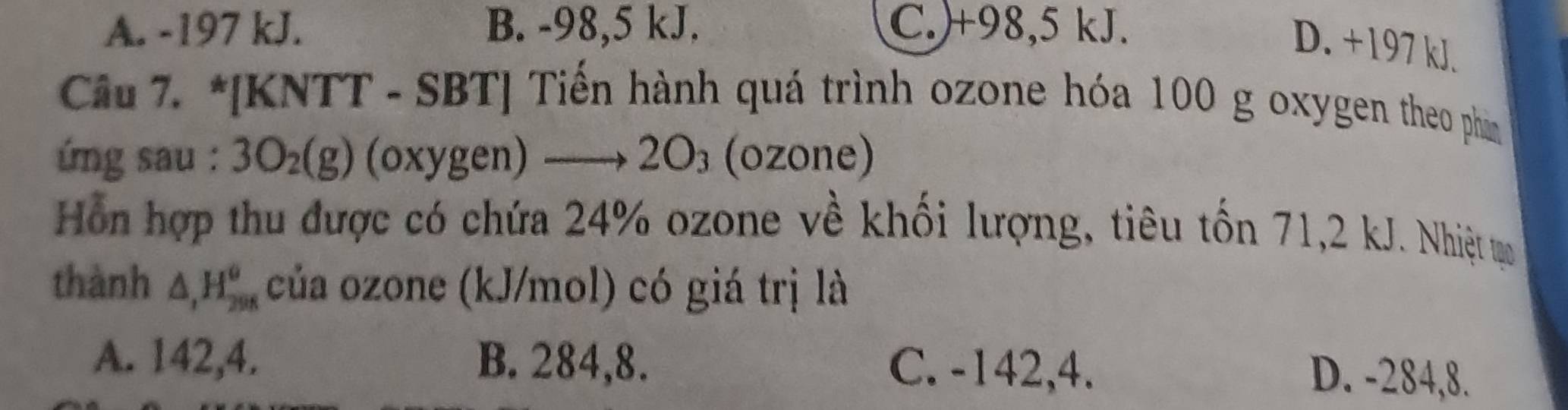 A. -197 kJ. B. -98,5 kJ. C.) +98,5 kJ.
D. +197 kJ.
Câu 7. *[KNTT - SBT] Tiến hành quá trình ozone hóa 100 g oxygen theo phin
ng sau : 3O_2(g) (oxygen) 2O_3 (ozone)

Hỗn hợp thu được có chứa 24% ozone về khối lượng, tiêu tốn 71,2 kJ. Nhiệt tạo
thành △ , H_(298)^o của ozone (kJ/mol) có giá trị là
A. 142,4. B. 284, 8. C. -142,4.
D. -284, 8.