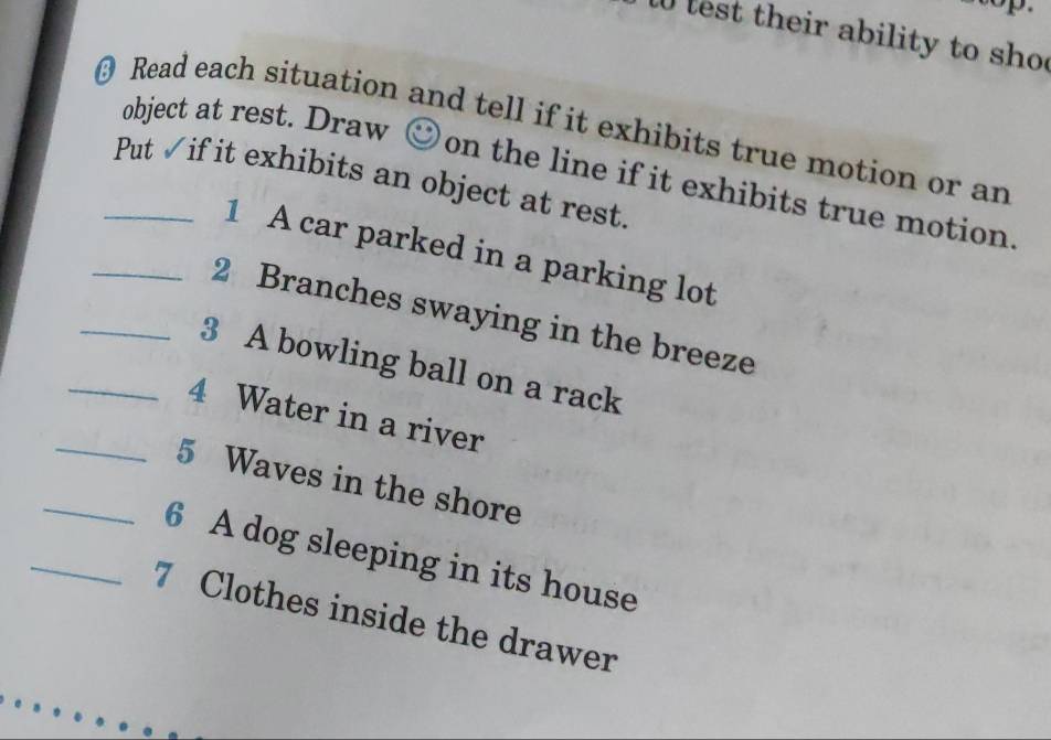 lest their ability to sho 
Read each situation and tell if it exhibits true motion or an 
object at rest. Draw  on the line if it exhibits true motion. 
_Put √if it exhibits an object at rest. 
1 A car parked in a parking lot 
_2 Branches swaying in the breeze 
_3 A bowling ball on a rack 
_4 Water in a river 
_5 Waves in the shore 
_6 A dog sleeping in its house 
7 Clothes inside the drawer