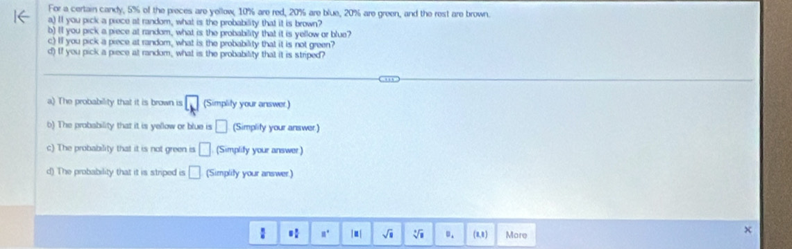 For a certain candy, 5% of the pieces are yellow, 10% are red, 20% are blue, 20% are green, and the rest are brown. 
a) II you pick a prece at random, what is the probability that it is brown? 
b) l you pick a piece at random, what is the probability that it is yellow or blue? 
c) If you pick a piece at random, what is the probability that it is not green? 
d) If you pick a piece at random, what is the probability that it is striped? 
a) The probability that it is brown is □ (Simplity your answer.) 
b) The probability that it is yellow or blue is □ (Simplity your answer.) 
c) The probability that it is not green is □ (Simplify your answer) 
d) The probability that it is striped is □ (Simplily your answer.) 
: 8° / u sqrt(□ ) sqrt[□](□ ) 0. (8,0) More 
x