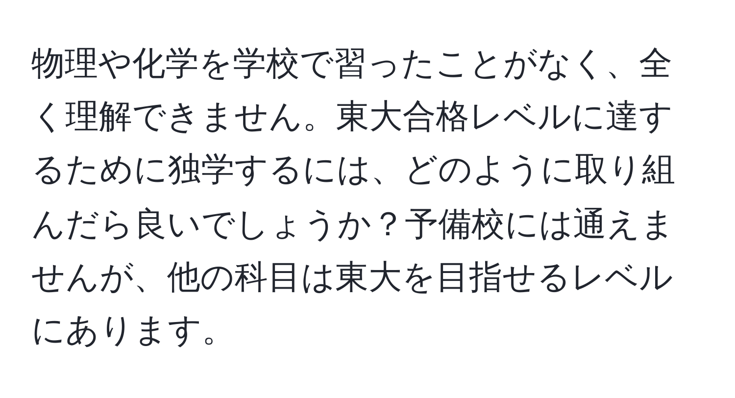 物理や化学を学校で習ったことがなく、全く理解できません。東大合格レベルに達するために独学するには、どのように取り組んだら良いでしょうか？予備校には通えませんが、他の科目は東大を目指せるレベルにあります。