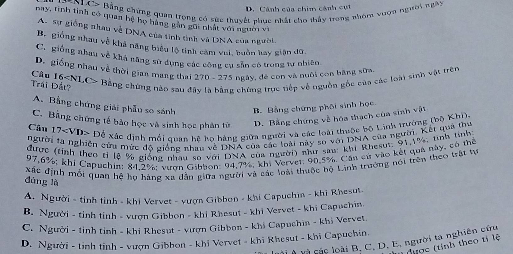 ' 9SNLC> Bằng chứng quan trọng có sức thuyết phục nhất cho thấy trong nhóm vượn người ngày
D. Cánh của chim cánh cụt
nay, tinh tinh có quan hệ họ hằng gần gũi nhất với người vì
A. sự giống nhau về DNA của tinh tinh và DNA của người.
B. giống nhau về khả năng biểu lộ tình cảm vui, buồn hay giận dữ
C. giống nhau về khả năng sử dụng các công cụ sẵn có trong tự nhiên.
D. giống nhau về thời gian mang thai 270 - 275 ngày, đẻ con và nuôi con bằng sữa.
Câu 16 - Bằng chứng nào sau đây là bằng chứng trực tiếp về nguồn gốc của các loài sinh vật trên
Trái Đất?
A. Bằng chứng giải phẫu so sánh. B. Bằng chứng phối sinh học.
C. Bằng chứng tế bảo học và sinh học phân tử. D. Bằng chứng về hóa thạch của sinh vật.
Câu 17 D ễ xác định mối quan hệ họ hàng giữa người và các loài thuộc bộ Linh trưởng (bộ Khi).
người ta nghiên cứu mức độ giống nhau về DNA của các loài này so với DNA của người. Kết quả thu
được (tính theo tỉ lệ % giống nhau so với DNA của người) như sau: khi Rhesut: 91,1%; tinh tinh:
97,6%; khỉ Capuchin: 84,2%; vượn Gibbon: 94,7%; khi Vervet: 90,5%. Căn cứ vào kết quả này, có thể
xác định mối quan hệ họ hàng xa dần giữa người và các loài thuộc bộ Linh trưởng nói trên theo trật tự
đúng là
A. Người - tinh tinh - khi Vervet - vượn Gibbon - khi Capuchin - khi Rhesut
B. Người - tinh tinh - vượn Gibbon - khi Rhesut - khi Vervet - khi Capuchin.
C. Người - tinh tinh - khi Rhesut - vượn Gibbon - khi Capuchin - khi Vervet.
D. Người - tinh tinh - vượn Gibbon - khi Vervet - khi Rhesut - khi Capuchin.
à i  A v à các loài B, C, D, E, người ta nghiên cứu
Nược (tính theo tỉ lệ