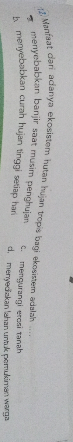 12)Manfaat dari adanya ekosistem hutan hujan tropis bagi ekosistem adalah ....
menyebabkan banjir saat musim penghujan c. mengurangi erosi tanah
b. menyebabkan curah hujan tinggi setiap hari d. menyediakan lahan untuk pemukiman warga