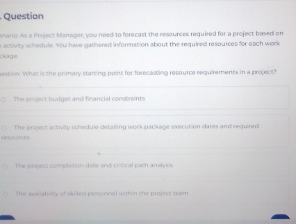 Question
enario: As a Project Manager, you need to forecast the resources required for a project based on
e activity schedule. You have gathered information about the required resources for each work
ckage.
estion: What is the primary starting point for forecasting resource requirements in a project?
The project budget and financial constraints
The project activity schedule detailing work package execution dates and required
resources
The project completion date and critical path analysis
The availability of skilled personnel within the project team