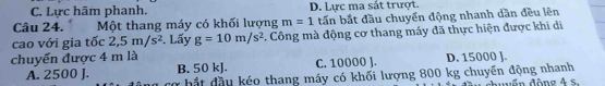 C. Lực hãm phanh. D. Lực ma sát trượt.
Câu 24. Một thang máy có khối lượng m=1 tấn bắt đầu chuyển động nhanh dần đều lên
cao với gia tốc 2,5m/s^2. Lấy g=10m/s^2. Công mà động cơ thang máy đã thực hiện được khi di
chuyển được 4 m là D. 15000 J.
B. 50 kJ. C. 10000 J.
A. 2500 J. ợ hắt đầu kéo thang máy có khối lượng 800 kg chuyển động nhanh đuuốn động 4 S.