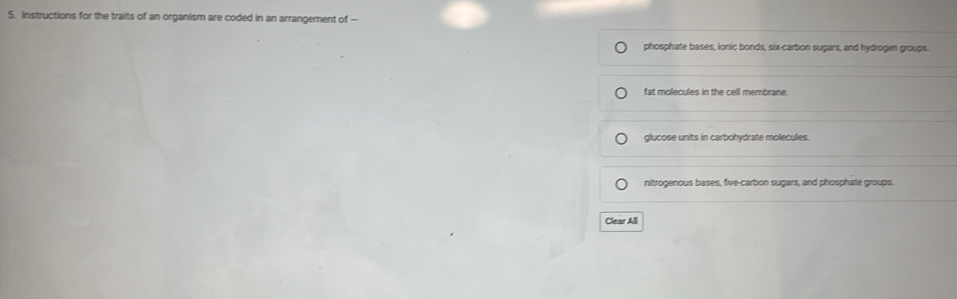 Instructions for the traits of an organism are coded in an arrangement of --
phosphate bases, ionic bonds, six-carbon sugars, and hydrogen groups.
fat molecules in the cell membrane.
glucose units in carbohydrate molecules
nitrogenous bases, five-carbon sugars, and phosphate groups.
Clear All