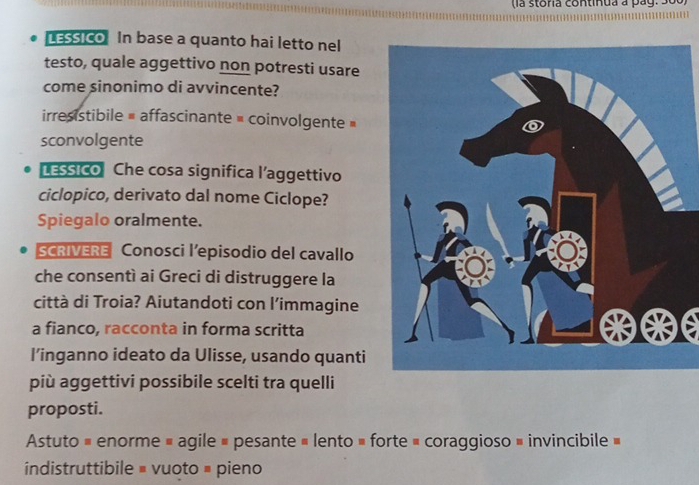 la s toria con ti n ua a p a g . S 
LEssico In base a quanto hai letto nel
testo, quale aggettivo non potresti usare
come sinonimo di avvincente?
irresistibile = affascinante = coinvolgente »
sconvolgente
LEssico Che cosa significa l’aggettivo
ciclopico, derivato dal nome Ciclope?
Spiegalo oralmente.
SCRIVERE Conosci l’episodio del cavallo
che consentì ai Greci di distruggere la
città di Troia? Aiutandoti con l'immagine
a fianco, racconta in forma scritta**e
l’inganno ideato da Ulisse, usando quanti
più aggettivi possibile scelti tra quelli
proposti.
Astuto = enorme = agile # pesante = lento » forte = coraggioso » invincibile »
indistruttibile = vuoto # pieno