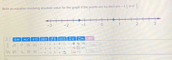 Write an equation involving absolute value for the graph if the points are located are -1 1/3  and  2/3 .
-3 -2 -1 0 1 2 3
sqrt(□ ) □ /□   E∞ 0 [2 □^(□) a (0) Σ∪ flim (
 □ /□   sqrt(□ ) □^(□) (□) [0] + / > B A_14 — Font...
χ E C ∞ 1b e
sqrt[□](□ ) q_2 |0| (U) ÷ U n π 16 TI — Sure 
n