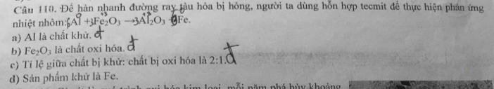 Để hàn nhanh đường ray tàu hỏa bị hỏng, người ta dùng hỗn hợp tecmit để thực hiện phản ứng
nhiệt nhôm: _6A_03Fe_2O_3^(+3)_2O_3to 3A_2^3O_3 (2 Fe.
a) Al là chất khử.
b) Fe_2O_3 là chất oxi hóa. d
c) Tỉ lệ giữa chất bị khử: chất bị oxi hóa là 2:1.
d) Sản phẩm khử là Fe.
Si năm phá hùy khoảng