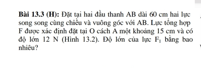 Đặt tại hai đầu thanh AB dài 60 cm hai lực 
song song cùng chiều và vuông góc với AB. Lực tổng hợp 
F được xác định đặt tại O cách A một khoảng 15 cm và có 
độ lớn 12 N (Hình 13.2). Độ lớn của lực F_1 bǎng bao 
nhiêu?