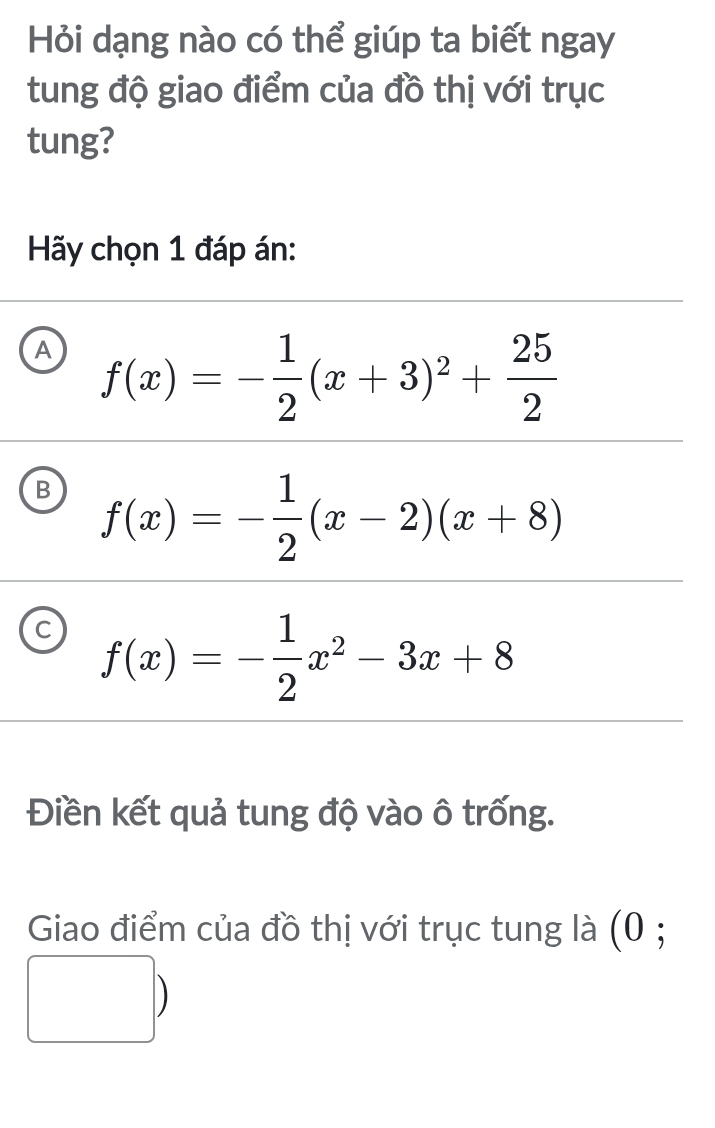 Hỏi dạng nào có thể giúp ta biết ngay
tung độ giao điểm của đồ thị với trục
tung?
Hãy chọn 1 đáp án:
A f(x)=- 1/2 (x+3)^2+ 25/2 
B f(x)=- 1/2 (x-2)(x+8)
C f(x)=- 1/2 x^2-3x+8
Điền kết quả tung độ vào ô trống.
Giao điểm của đồ thị với trục tung là (0 ;
)