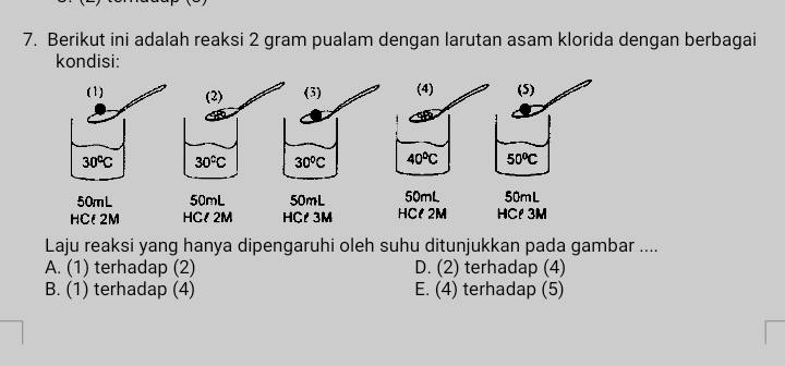 Berikut ini adalah reaksi 2 gram pualam dengan larutan asam klorida dengan berbagai
kondisi:
Laju reaksi yang hanya dipengaruhi oleh suhu ditunjukkan pada gambar ....
A. (1) terhadap (2) D. (2) terhadap (4)
B. (1) terhadap (4) E. (4) terhadap (5)