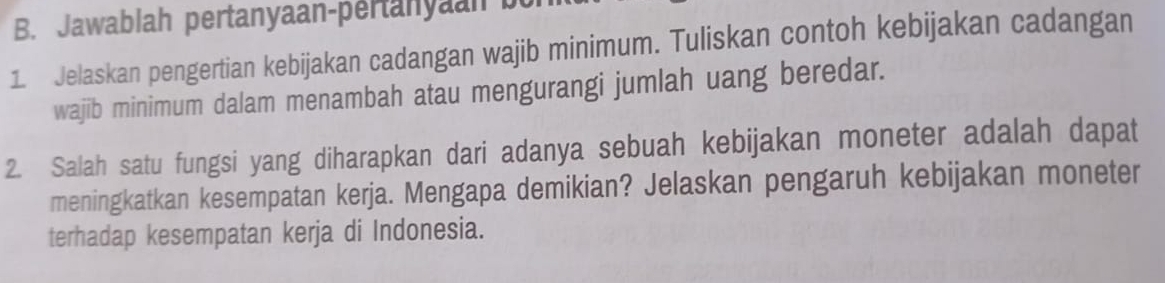 Jawablah pertanyaan-pertanyaan b 
1. Jelaskan pengertian kebijakan cadangan wajib minimum. Tuliskan contoh kebijakan cadangan 
wajib minimum dalam menambah atau mengurangi jumlah uang beredar. 
2. Salah satu fungsi yang diharapkan dari adanya sebuah kebijakan moneter adalah dapat 
meningkatkan kesempatan kerja. Mengapa demikian? Jelaskan pengaruh kebijakan moneter 
terhadap kesempatan kerja di Indonesia.