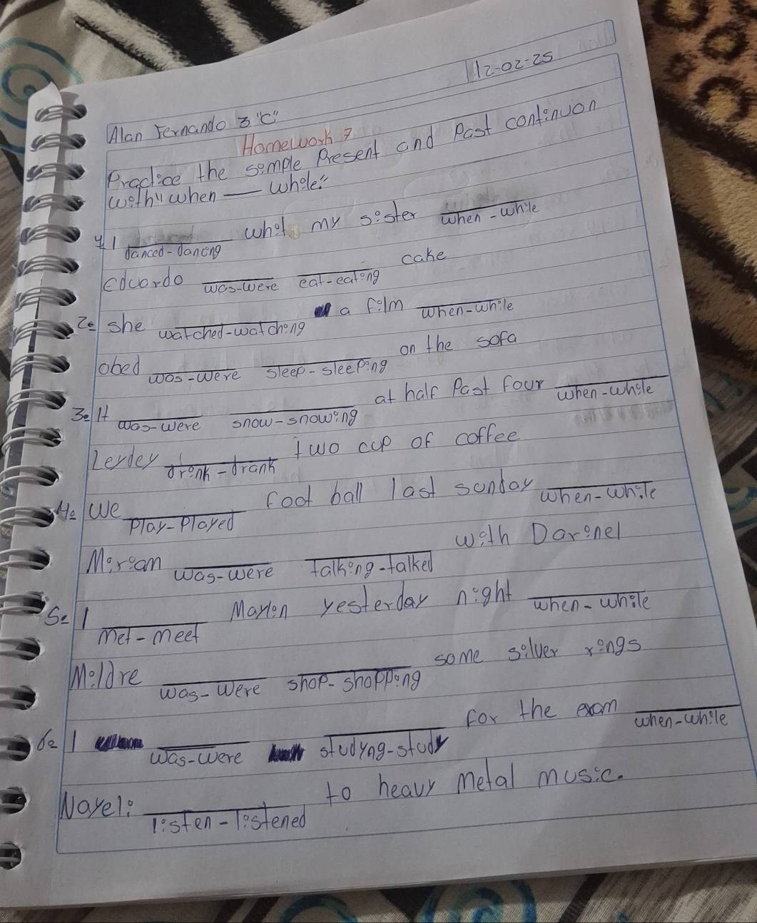 12-0225 
Alan Fernando 3 "c" 
Homework? 
Pracice the semple Present and Past contenuor 
woth"when _whele 
what my sester 
_ 
when - whie 
y1_ 
danced - Jancng 
_ 
edcordo __cake 
wes-were eat-eatong 
a felm When - while 
Zo she watched-watching 
on the sofa 
obed_ 
_ 
Jos-Were sleep- sleeping 
_ 
_ 
at half Past four when - whele 
3e 14 _Were snow-snowing 
Lerdey 
two cup of coffee 
enh -drank 
foot ball last sunday_ 
He We_ 
Play-Played when - wh.le 
with Darenel 
Moram_ 
_ 
Was-were Talkong talked 
Se 1_ 
Marion yesterday night _when - whole 
met - meet 
_ 
some selver r=ngs
Moldre_ 
was- Were shop. shopping 
_for the exam_ 
when -while 
de 1 _stedying-stoor 
Was-Were 
Wayel?_ 
to heavr metal music. 
listen-lestened