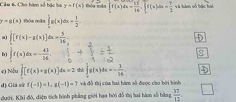 Cho hàm số bậc ba y=f(x) thỏa mãn ∈tlimits _0^(1f(x)dx=frac 13)16, ∈tlimits _0^(2f(x)dx=frac 7)2 và hàm số bậc hai
y=g(x) thỏa mãn ∈tlimits _0^(1g(x)dx=frac 1)2.
a) ∈tlimits _0^(1[f(x)-g(x)]dx=frac 5)16.
b) ∈tlimits _1^(2f(x)dx=-frac 43)16.
c) Nếu ∈tlimits _1^(2[f(x)+g(x)]dx=2 thì ∈tlimits _0^2g(x)dx=-frac 3)16.
d) Giả sử f(-1)=1, g(-1)=7 và đồ thị của hai hàm số được cho bởi hình
dưới. Khi đó, diện tích hình phẳng giới hạn bởi đồ thị hai hàm số bằng  37/12 .