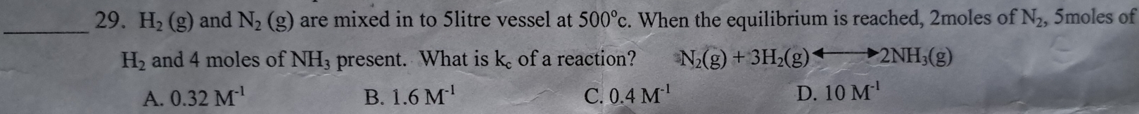 H_2(g) and N_2(g) are mixed in to 5litre vessel at 500°c. When the equilibrium is reached, 2moles of N_2 , 5moles of
H_2 and 4 moles of NH_3 present. What is k of a reaction? N_2(g)+3H_2(g)rightarrow 2NH_3(g)
A. 0.32M^(-1) B. 1.6M^(-1) C. 0.4M^(-1) D. 10M^(-1)