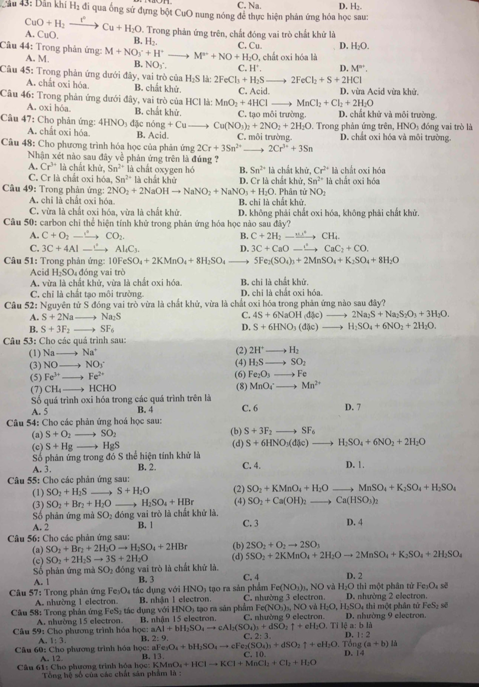 C. Na. D. H₂.
Câu 43: Dân khí H_2 , đi qua ống sứ đựng bột CuO nung nóng để thực hiện phản ứng hóa học sau:
CuO+H_2 t°
A. CuO. Cu+H_2O D. Trong phản ứng trên, chất đóng vai trò chất khử là
B. H₂.
D.
Câu 44: Trong phản ứng: M+NO_3^(-+H^+) _ M^(n+)+NO+H_2O C. Cu H_2O.
, chất oxi hóa là
A. M. C. H⁺.
B. NO_3^- D. M^(n+).
Câu 45: Trong phản ứng dưới đây, vai trò của H_2S là: 2FeCl_3+H_2Sto 2FeCl_2+S+2HCl
A. chất oxi hóa. B. chất khử. C. Acid. D. vừa Acid vừa khử.
Câu 46: Trong phản ứng dưới đây, vai trò của HCl là: MnO_2+4HCl _ MnCl_2+Cl_2+2H_2O
A. oxi hóa B. chất khử. C. tạo môi trường. D. chất khử và môi trường.
Câu 47: Chọ phản ứng: 4HNO đặc nong+Cu _ Cu(NO_3)_2+2NO_2+2H_2O. Trong phản ứng trên, HNO_3 đóng vai trò là
A. chất oxi hóa. B. Acid. C. môi trường. D. chất oxi hóa và môi trường.
Câu 48: Cho phương trình hóa học của phản ứng 2Cr+3Sn^(2+) _ 2Cr^(3+)+3Sn
Nhận xét nào sau đây về phản ứng trên là đúng ?
A. Cr^(3+) là chất khử, Sn^(2+) là chất oxygen hó B. Sn^(2+) là chất khử, Cr^(2+) là chất oxi hóa
C. Cr là chất oxi hóa, Sn^(2+) là chất khử D. Cr là chất khử, Sn^(2+) là chất oxi hóa
Câu 49: Trong phản ứng: 2NO_2+2NaOHto NaNO_2+NaNO_3+H_2O. Phân tử NO_2
A. chi là chất oxi hóa. B. chỉ là chất khử.
C. vừa là chất oxi hóa, vừa là chất khử. D. không phải chất oxi hóa, không phải chất khử.
Câu 50: carbon chỉ thể hiện tính khử trong phản ứng hóa học nào sau đây?
A. C+O_2to CO_2. B. C+2H_2-xrightarrow xi.t^6CH_4.
C. 3C+4Alto Al_4C_3. D. 3C+CaOto Cto CaC_2+CO.
Câu 51: Trong phản ứng: 10FeSO_4+2KMnO_4+8H_2SO_4 5Fe_2(SO_4)_3+2MnSO_4+K_2SO_4+8H_2O
Acid H_2SO_4 đóng vai trò
A. vừa là chất khử, vừa là chất oxi hóa. B. chỉ là chất khử.
C. chỉ là chất tạo môi trường. D. chi là chất oxi hóa.
Câu 52: Nguyên tử S đóng vai trò vừa là chất khử, vừa là chất oxi hóa trong phản ứng nào sau đây?
C.
A. S+2Na _ Na_2S 4S+6NaOH(dac)_  2Na_2S+Na_2S_2O_3+3H_2O.
D.
B. S+3F_2 SF_6 S+6HNO_3(dac) to H_2SO_4+6NO_2+2H_2O.
* Câu 53: Cho các quá trình sau:
(1) Na → Na^+ (2) 2H^+to H_2
(3) NO → NO_3^-
(4) H_2Sto SO_2
(5) Fe^(3+) _ Fe^(2+) (6) Fe_2O_3to Fe
(7) CH_4 _HCH IC
(8) MnO_4^(-to Mn^2+)
Số quá trình oxi hóa trong các quá trình trên là
A. 5 B. 4 C. 6 D. 7
* Câu 54: Cho các phản ứng hoá học sau: (b) S+3F_2to SF_6
(a) S+O_2 → SO_2
(c) S+Hg _→ HgS (d) S+6HNO_3(dac)to H_2SO_4+6NO_2+2H_2O
Số phản ứng trong đó S thể hiện tính khử là
A. 3. B. 2. C. 4. D. 1.
Câu 55: Cho các phản ứng sau:
(1) SO_2+H_2S _→ S+H_2O (2) SO_2+KMnO_4+H_2Oto MnSO_4+K_2SO_4+H_2SO_4
(3) SO_2+Br_2+H_2O _→ H_2SO_4+HBr (4) SO_2+Ca(OH)_2to Ca(HSO_3)_2
ố phản ứng mà : SO đóng vai trò là chất khử là.
A. 2 B. 1 C. 3 D. 4
Câu 56: Cho các phản ứng sau:
(a) SO_2+Br_2+2H_2Oto H_2SO_4+2HBr (b) 2SO_2+O_2to 2SO_3
(c) SO_2+2H_2Sto 3S+2H_2O
(d) 5SO_2+2KMnO_4+2H_2Oto 2MnSO_4+K_2SO_4+2H_2SO_4
Số phản ứng mà SO_2 đóng vai trò là chất khử là.
A. 1 B. 3 C. 4 D. 2
Câu 57: Trong phản ứng Fe_3O_4 tác dụng với HNO_3 tạo ra sản phẩm Fe(NO_3) 3, NO và H_2O thì một phân tử Fe_3O_4soverline e
A. nhường 1 electron. B. nhận 1 electron. C. nhường 3 electron. D. nhường 2 electron.
Câu 58: Trong phản ứng FeS₂ tác dụng với HNO3 tạo ra sản phẩm F Fe(NO_3)_3,NO và H_2O,H_2SO_4 thì một phân tử FeS_2 sẽ
A. nhường 15 electron. B. nhận 15 electron. C. nhường 9 electron. D. nhường 9 electron.
Câu 59: Cho phương trình hóa học: aAl+bH_2SO_4to cAl_2(SO_4)_3+dSO_2uparrow +eH_2O Tỉ lệ a: bl_
A. 1:3. B. 2:9. C. 2:3. D. 1:2
delta ngng(a+b)lhat a
Câu 60: Cho phương trình hóa học: aFe_3O_4+bH_2SO_4to cFe_2(SO_4)_3+dSO_2uparrow +eH_2O.. T D. 14
A. 12. C. 10.
B. 13.
Câu 61: Cho phương trình hóa học:  I KMnO_4+HClto KCl+MnCl_2+Cl_2+H_2O
Tổng hệ số của các chất sản phầm là :