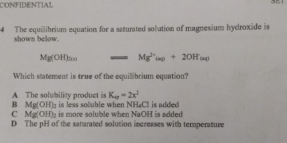 CONFIDENTIAL
4 The equilibrium equation for a saturated solution of magnesium hydroxide is
shown below.
Mg(OH)_2(s) Mg^(2+)(aq)+2OH^-_(aq)
Which statement is true of the equilibrium equation?
A The solubility product is K_sp=2x^2
B Mg(OH)_2 is less soluble when NF L_4C is added
C Mg(OH)_2 is more soluble when NaOH is added
D The pH of the saturated solution increases with temperature