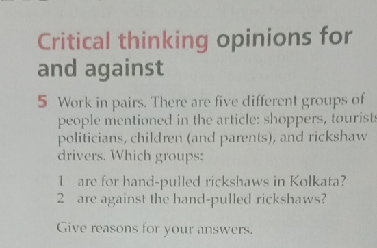 Critical thinking opinions for 
and against
5 Work in pairs. There are five different groups of 
people mentioned in the article: shoppers, tourist: 
politicians, children (and parents), and rickshaw 
drivers. Which groups: 
1 are for hand-pulled rickshaws in Kolkata? 
2 are against the hand-pulled rickshaws? 
Give reasons for your answers.