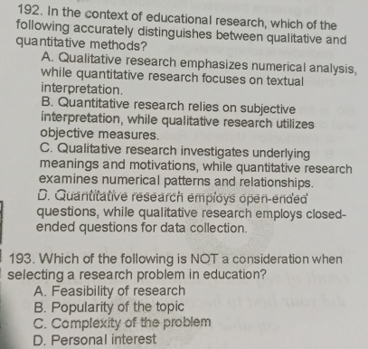 In the context of educational research, which of the
following accurately distinguishes between qualitative and
quantitative methods?
A. Qualitative research emphasizes numerical analysis,
while quantitative research focuses on textual
interpretation.
B. Quantitative research relies on subjective
interpretation, while qualitative research utilizes
objective measures.
C. Qualitative research investigates underlying
meanings and motivations, while quantitative research
examines numerical patterns and relationships.
D. Quantitative research employs open-ended
questions, while qualitative research employs closed-
ended questions for data collection.
193. Which of the following is NOT a consideration when
selecting a research problem in education?
A. Feasibility of research
B. Popularity of the topic
C. Complexity of the problem
D. Personal interest