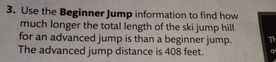 Use the Beginner Jump information to find how 
much longer the total length of the ski jump hill 
for an advanced jump is than a beginner jump. Th 
The advanced jump distance is 408 feet. 
a