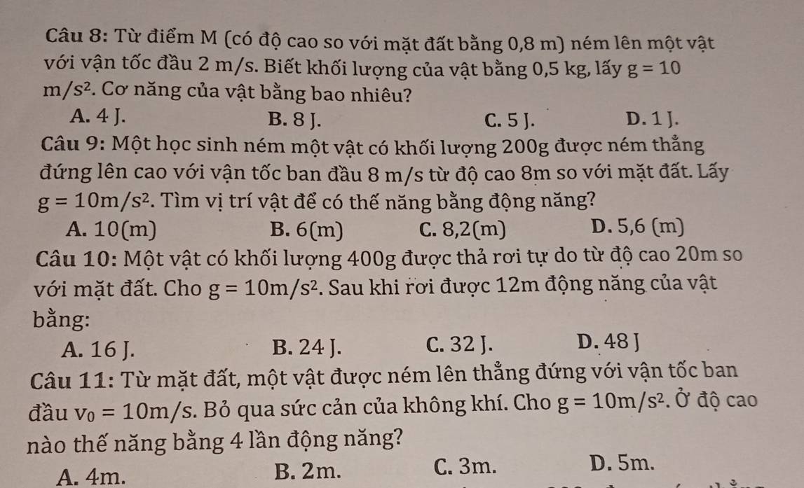 Từ điểm M (có độ cao so với mặt đất bằng 0,8 m) ném lên một vật
với vận tốc đầu 2 m/s. Biết khối lượng của vật bằng 0,5 kg, lấy g=10
m/s^2. Cơ năng của vật bằng bao nhiêu?
A. 4 J. B. 8 J. C. 5 J. D. 1 J.
Câu 9: Một học sinh ném một vật có khối lượng 200g được ném thẳng
đứng lên cao với vận tốc ban đầu 8 m/s từ độ cao 8m so với mặt đất. Lấy
g=10m/s^2. Tìm vị trí vật để có thế năng bằng động năng?
A. 10(m) B. 6(m) C. 8,2(m) D. 5,6 (m)
Câu 10: Một vật có khối lượng 400g được thả rơi tự do từ độ cao 20m so
với mặt đất. Cho g=10m/s^2. Sau khi rơi được 12m động năng của vật
bằng: D. 48 J
A. 16 J. B. 24 J. C. 32 J.
Câu 11: Từ mặt đất, một vật được ném lên thẳng đứng với vận tốc ban
đầu v_0=10m/s. Bỏ qua sức cản của không khí. Cho g=10m/s^2.hat O độ cao
nào thế năng bằng 4 lần động năng?
A. 4m. B. 2m. C. 3m.
D. 5m.