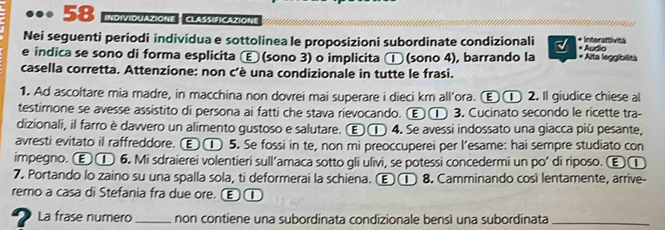 •.•• 58 InDiVIDUAZIONE : CLASSIFICAZIONE
* Interattivitä
Nei seguenti periodi individua e sottolinea le proposizioni subordinate condizionali * Audio
e indica se sono di forma esplicita Ⓔ (sono 3) o implicita □ (sono 4), barrando la * Alta leggibilità
casella corretta. Attenzione: non c'è una condizionale in tutte le frasi.
1. Ad ascoltare mia madre, in macchina non dovrei mai superare i dieci km all’ora. Ⓔ① 2. Il giudice chiese al
testimone se avesse assistito di persona ai fatti che stava rievocando. Ⓔ ① 3. Cucinato secondo le ricette tra-
dizionali, il farro è dawvero un alimento gustoso e salutare. Ⓔ ① 4. Se avessi indossato una giacca più pesante,
avresti evitato il raffreddore. Ⓔ ① 5. Se fossi in te, non mi preoccuperei per l’esame: hai sempre studiato con
impegno. Ⓔ ① 6. Mi sdraierei volentieri sull’amaca sotto gli ulivi, se potessi concedermi un po’ di riposo. Ⓔ①
7. Portando lo zaino su una spalla sola, ti deformerai la schiena. Ⓔ ① 8. Camminando così lentamente, arrive-
remo a casa di Stefania fra due ore. Œ①
2La frase numero_ non contiene una subordinata condizionale bensì una subordinata_