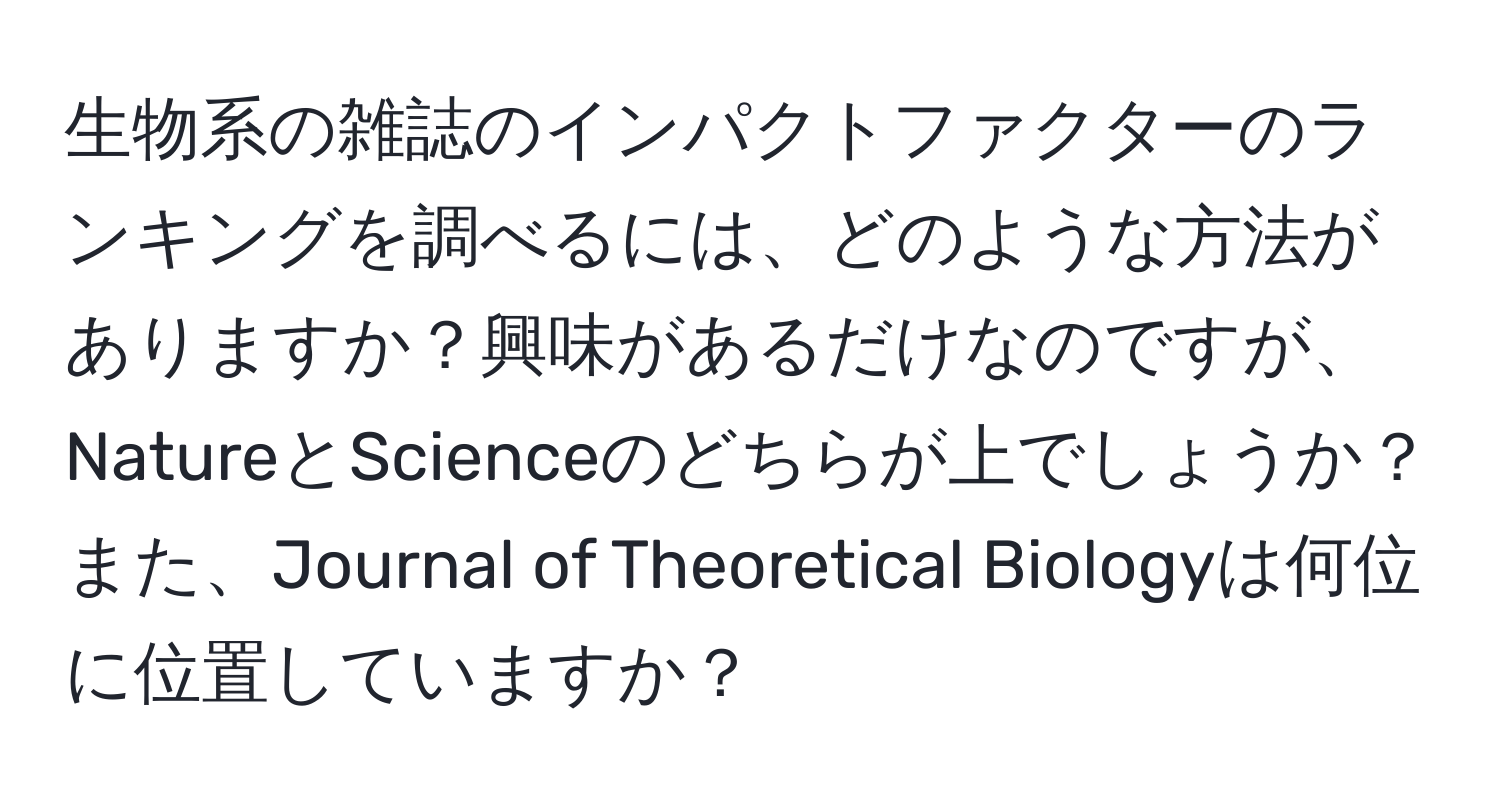 生物系の雑誌のインパクトファクターのランキングを調べるには、どのような方法がありますか？興味があるだけなのですが、NatureとScienceのどちらが上でしょうか？また、Journal of Theoretical Biologyは何位に位置していますか？