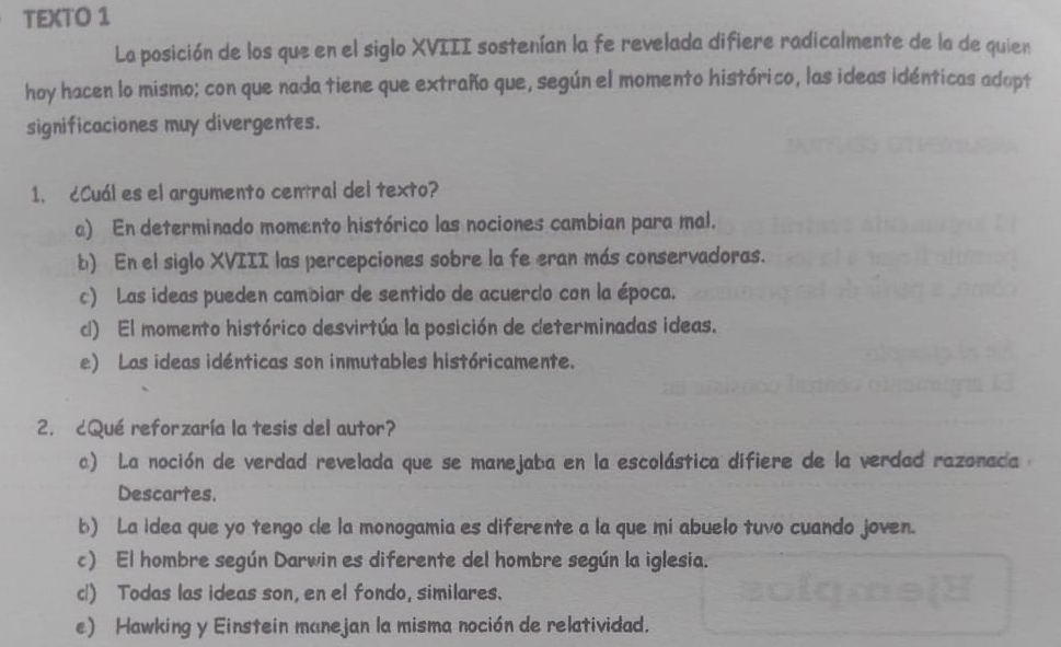 TEXTO 1
La posición de los que en el siglo XVIII sostenían la fe revelada difiere radicalmente de la de quien
hoy hacen lo mismo; con que nada tiene que extraño que, según el momento histórico, las ideas idénticas adopt
significaciones muy divergentes.
1. cCuál es el argumento central del texto?
a) En determinado momento histórico las nociones cambian para mal.
b) En el siglo XVIII las percepciones sobre la fe eran más conservadoras.
c) Las ideas pueden cambiar de sentido de acuerdo con la época.
c) El momento histórico desvirtúa la posición de determinadas ideas.
e) Las ideas idénticas son inmutables históricamente.
2. ¿Qué reforzaría la tesis del autor?
a) La noción de verdad revelada que se manejaba en la escolástica difiere de la verdad razonada a
Descartes.
b) La idea que yo tengo de la monogamia es diferente a la que mi abuelo tuvo cuando joven.
c) El hombre según Darwin es diferente del hombre según la iglesia.
cl) Todas las ideas son, en el fondo, similares.
e) Hawking y Einstein manejan la misma noción de relatividad.