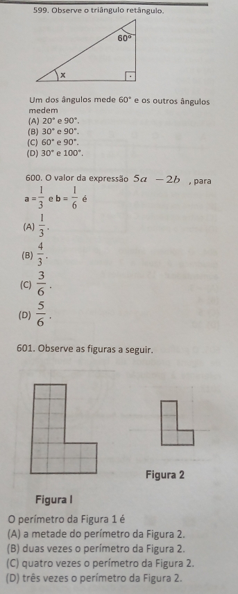 599, Observe o triângulo retângulo.
Um dos ângulos mede 60° e os outros ângulos
medem
(A) 20° e 90°.
(B) 30° e 90°.
(C) 60° e 90°.
(D) 30° e 100°.
600. O valor da expressão 5a-2b , para
a= 1/3  e b= 1/6  é
(A)  1/3 .
(B)  4/3 .
(C)  3/6 .
(D)  5/6 .
601. Observe as figuras a seguir.
Figura 2
Figura I
O perímetro da Figura 1 é
(A) a metade do perímetro da Figura 2.
(B) duas vezes o perímetro da Figura 2.
(C) quatro vezes o perímetro da Figura 2.
(D) três vezes o perímetro da Figura 2.