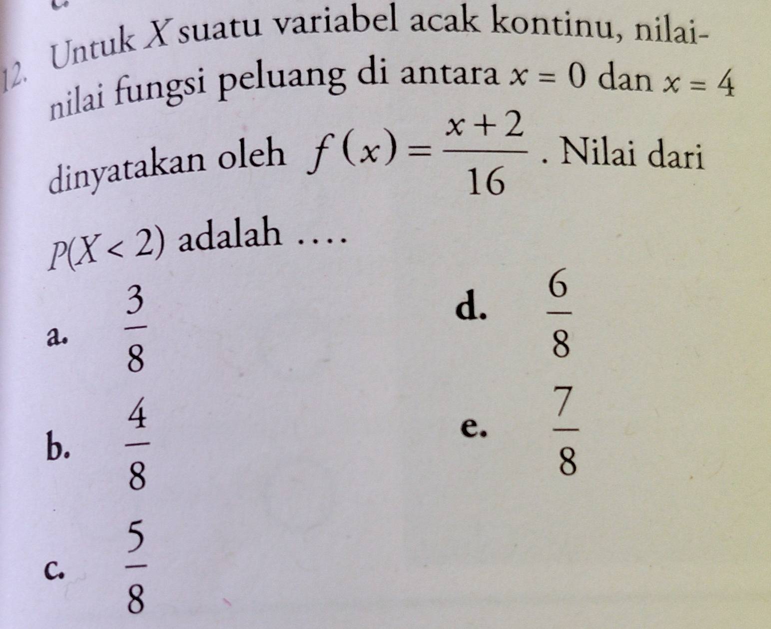 Untuk X suatu variabel acak kontinu, nilai-
nilai fungsi peluang di antara x=0 dan x=4
dinyatakan oleh
f(x)= (x+2)/16 . Nilai dari
P(X<2) adalah …
a.  3/8 
d.  6/8 
b.  4/8 
e.
 7/8 
C.
 5/8 