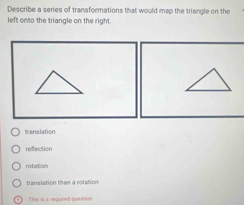 Describe a series of transformations that would map the triangle on the
left onto the triangle on the right.
translation
reflection
rotation
translation than a rotation
This is a required question