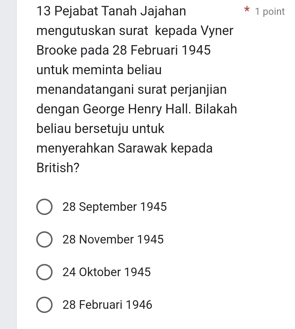 Pejabat Tanah Jajahan 1 point
mengutuskan surat kepada Vyner
Brooke pada 28 Februari 1945
untuk meminta beliau
menandatangani surat perjanjian
dengan George Henry Hall. Bilakah
beliau bersetuju untuk
menyerahkan Sarawak kepada
British?
28 September 1945
28 November 1945
24 Oktober 1945
28 Februari 1946