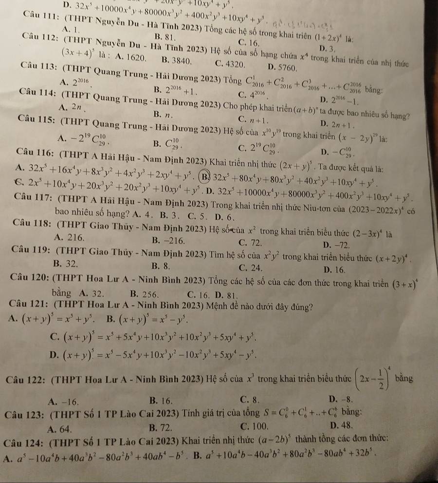 D. 32x^5+10000x^4y+80000x^3y^2+400x^2y^3+10xy^4+y^5. +20xy+10xy^4+y^5.
Câu 111: (THPT Nguyễn Du - Hà Tĩnh 2023) Tổng các hệ số trong khai triên (1+2x)^4 là:
A. 1. B. 81. C. 16.
D. 3.
Câu 112: (THPT Nguyễn Du - Hà Tĩnh 2023) Hệ số của số hạng chứa x^4 trong khai triển của nhị thức
(3x+4)^5 là : A. 1620. B. 3840. C. 4320. D. 5760.
Câu 113: (THPT Quang Trung - Hãi Dương 2023) Tổng C_(2016)^1+C_(2016)^2+C_(2016)^3+...+C_(2016)^(2016) 4^(2016). bằng:
A. 2^(2016).
B. 2^(2016)+1. C. D. 2^(2016)-1.
Câu 114: (THPT Quang Trung - Hải Dương 2023) Cho phép khai triển (a+b)^n ta được bao nhiêu số hạng?
A. 2n . B. n.
C. n+1. D. 2n+1.
Câu 115: (THPT Quang Trung - Hãi Dương 2023) Hệ số của x^(10)y^(19) trong khai triển (x-2y)^29 là:
A. -2^(19)C_(29)^(10). B. C_(29)^(10). C. 2^(19)C_(29)^(10). D. -C_(29)^(10).
Câu 116: (THPT A Hải Hậu - Nam Định 2023) Khai triển nhị thức (2x+y)^5. Ta được kết quả là:
A. 32x^5+16x^4y+8x^3y^2+4x^2y^3+2xy^4+y^5. ( B. 32x^5+80x^4y+80x^3y^2+40x^2y^3+10xy^4+y^5.
C. 2x^5+10x^4y+20x^3y^2+20x^2y^3+10xy^4+y^5. D. 32x^5+10000x^4y+80000x^3y^2+400x^2y^3+10xy^4+y^5.
Câu 117: (THPT A Hải Hậu - Nam Định 2023) Trong khai triển nhị thức Niu-tơn của (2023-2022x)^4 có
bao nhiêu số hạng? A. 4. B. 3. C. 5. D. 6 .
Câu 118: (THPT Giao Thủy - Nam Định 2023) Hệ số của x^2 trong khai triển biểu thức (2-3x)^4 là
A. 216. B. -216. C. 72. D. −72.
Câu 119: (THPT Giao Thủy - Nam Định 2023) Tìm hệ số của x^2y^2 trong khai triển biểu thức (x+2y)^4.
B. 32. B. 8. C. 24. D. 16.
Câu 120: (THPT Hoa Lư A - Ninh Bình 2023) Tổng các hệ số của các đơn thức trong khai triển (3+x)^4
bằng A. 32. B. 256. C. 16 D. 81.
Câu 121: (THPT Hoa Lư A - Ninh Bình 2023) Mệnh đề nào dưới đây đúng?
A. (x+y)^5=x^5+y^5. B. (x+y)^5=x^5-y^5.
C. (x+y)^5=x^5+5x^4y+10x^3y^2+10x^2y^3+5xy^4+y^5.
D. (x+y)^5=x^5-5x^4y+10x^3y^2-10x^2y^3+5xy^4-y^5.
Câu 122: (THPT Hoa Lư A - Ninh Bình 2023) Hệ số của x^3 trong khai triền biểu thức (2x- 1/2 )^4 bằng
A. -16. B. 16. C. 8. D. -8.
Câu 123: (THPT Số 1 TP Lào Cai 2023) Tính giá trị của tổng S=C_6^(0+C_6^1+..+C_6^6 bằng:
A. 64. B. 72. C. 100. D. 48.
Câu 124: (THPT Số 1 TP Lào Cai 2023) Khai triền nhị thức (a-2b)^5) thành tồng các đơn thức:
A. a^5-10a^4b+40a^3b^2-80a^2b^3+40ab^4-b^5. B. a^5+10a^4b-40a^3b^2+80a^2b^3-80ab^4+32b^5.