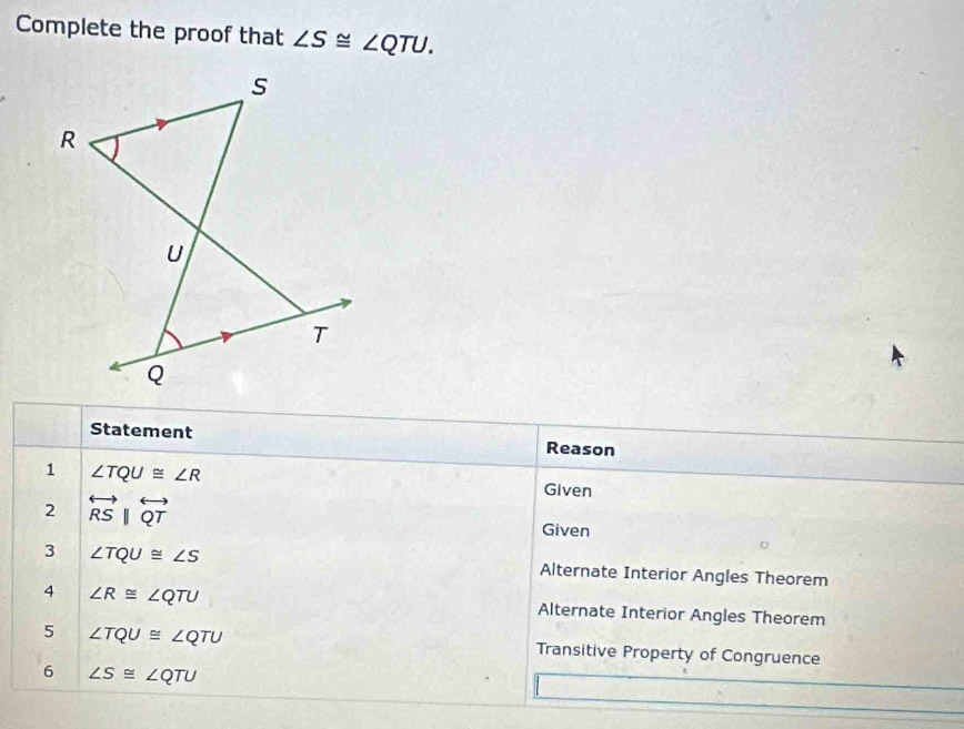 Complete the proof that ∠ S≌ ∠ QTU. 
Statement Reason 
1 ∠ TQU≌ ∠ R
2 overleftrightarrow RSparallel overleftrightarrow QT
Given 
Given 
3 ∠ TQU≌ ∠ S Alternate Interior Angles Theorem 
4 ∠ R≌ ∠ QTU Alternate Interior Angles Theorem 
5 ∠ TQU≌ ∠ QTU Transitive Property of Congruence 
6 ∠ S≌ ∠ QTU