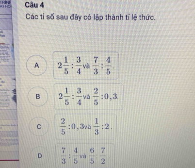 4G Hồ TRINH Câu 4
Các tỉ số sau đây có lập thành tỉ lệ thức.
A 2 1/5 : 3/4  và  7/3 : 4/5 .
B 2 1/5 : 3/4  và  2/5  : 0 , 3.
C  2/5 :0 , 3và  1/3 :2.
D  7/3 : 4/5  và  6/5 : 7/2 .