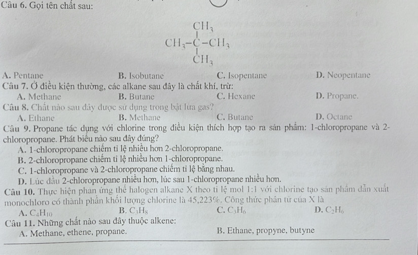 Gọi tên chất sau:
CH_3-CH_3
A. Pentane B. Isobutane C. Isopentane D. Neopentane
Câu 7. Ở điều kiện thường, các alkane sau đây là chất khí, trừ:
A. Methane B. Butane C. Hexane D. Propane.
Câu 8. Chất nào sau đây được sử dụng trong bật lừa gas?
A. Ethane B. Methane C. Butane D. Octane
Câu 9. Propane tác dụng với chlorine trong điều kiện thích hợp tạo ra sản phẩm: 1 -chloropropane và 2 -
chloropropane. Phát biều nào sau đây đúng?
A. 1 -chloropropane chiếm tỉ lệ nhiều hơn 2 -chloropropane.
B. 2 -chloropropane chiếm tỉ lệ nhiều hơn 1 -chloropropane.
C. 1 -chloropropane và 2 -chloropropane chiếm tỉ lệ bằng nhau.
D. Lúc đầu 2 -chloropropane nhiều hơn, lúc sau 1 -chloropropane nhiều hơn.
Câu 10. Thực hiện phan ứng thể halogen alkane X theo tỉ lệ mol 1:1 với chlorine tạo sản phầm dẫn xuất
monochloro có thành phần khổi lượng chlorine là 45, 223%. Công thức phân tử của X là
A. C_4H_10
B. C_3H_8 C. C_3H_6 D. C_2H_6
Câu 11. Những chất nào sau đây thuộc alkene:
A. Methane, ethene, propane. B. Ethane, propyne, butyne