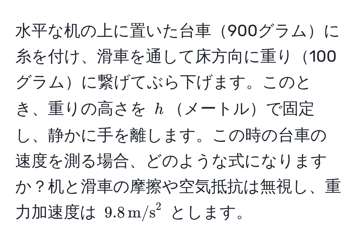 水平な机の上に置いた台車900グラムに糸を付け、滑車を通して床方向に重り100グラムに繋げてぶら下げます。このとき、重りの高さを $h$メートルで固定し、静かに手を離します。この時の台車の速度を測る場合、どのような式になりますか？机と滑車の摩擦や空気抵抗は無視し、重力加速度は $9.8 , m/s^2$ とします。