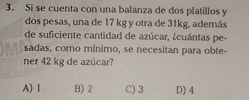 Si se cuenta con una balanza de dos platillos y
dos pesas, una de 17 kg y otra de 31kg, además
de suficiente cantidad de azúcar, ¿cuántas pe-
sadas, como mínimo, se necesitan para obte-
ner 42 kg de azúcar?
A) 1 B) 2 C) 3 D) 4