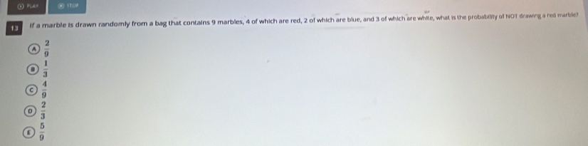 ⊙ PLAY WSTOP
13 if a marble is drawn randomly from a bag that contains 9 marbles, 4 of which are red, 2 of which are blue, and 3 of which are white, what is the probability of NOT drawing a red marble?
a  2/9 
 1/3 
C  4/9 
D  2/3 
 5/9 