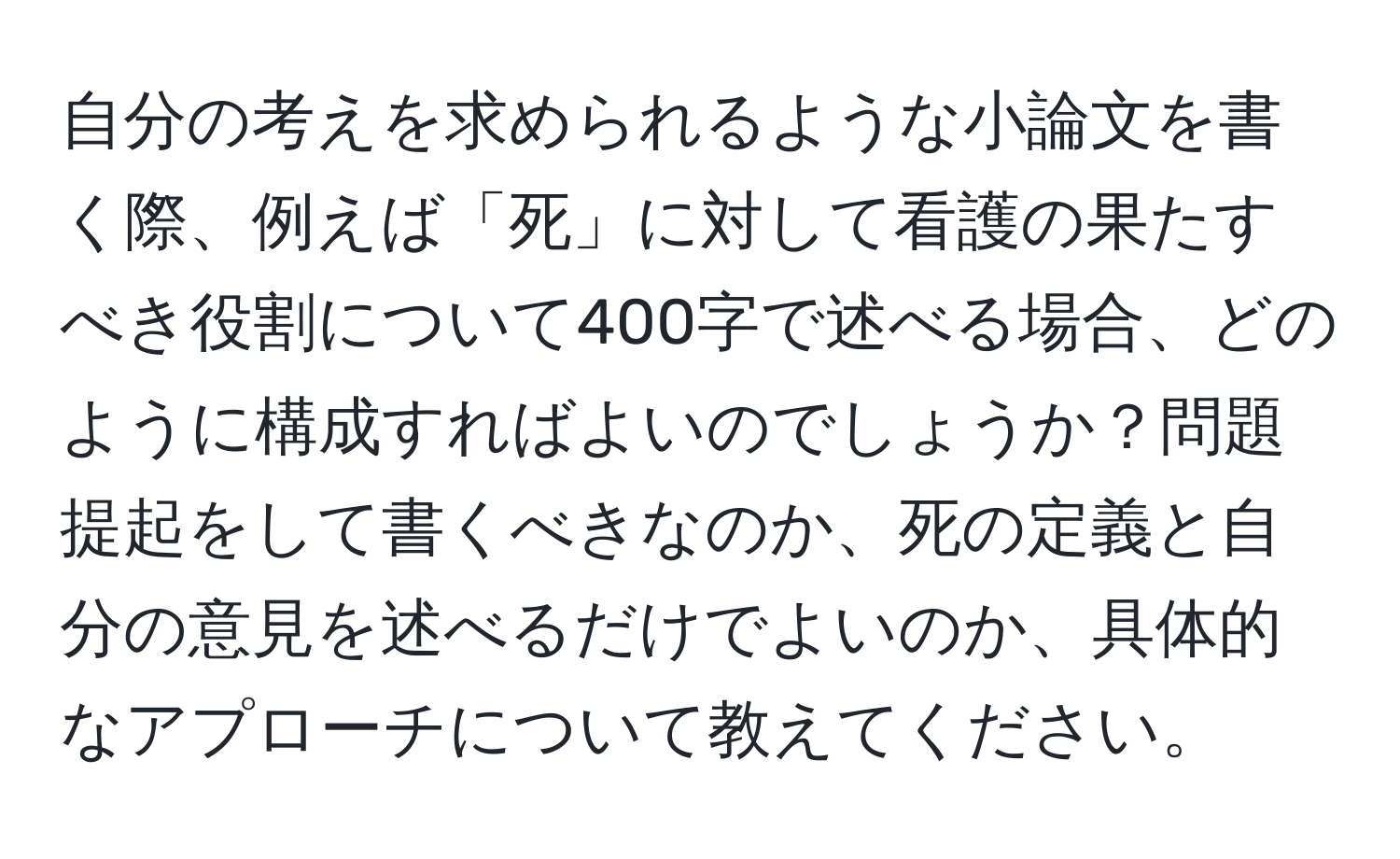 自分の考えを求められるような小論文を書く際、例えば「死」に対して看護の果たすべき役割について400字で述べる場合、どのように構成すればよいのでしょうか？問題提起をして書くべきなのか、死の定義と自分の意見を述べるだけでよいのか、具体的なアプローチについて教えてください。