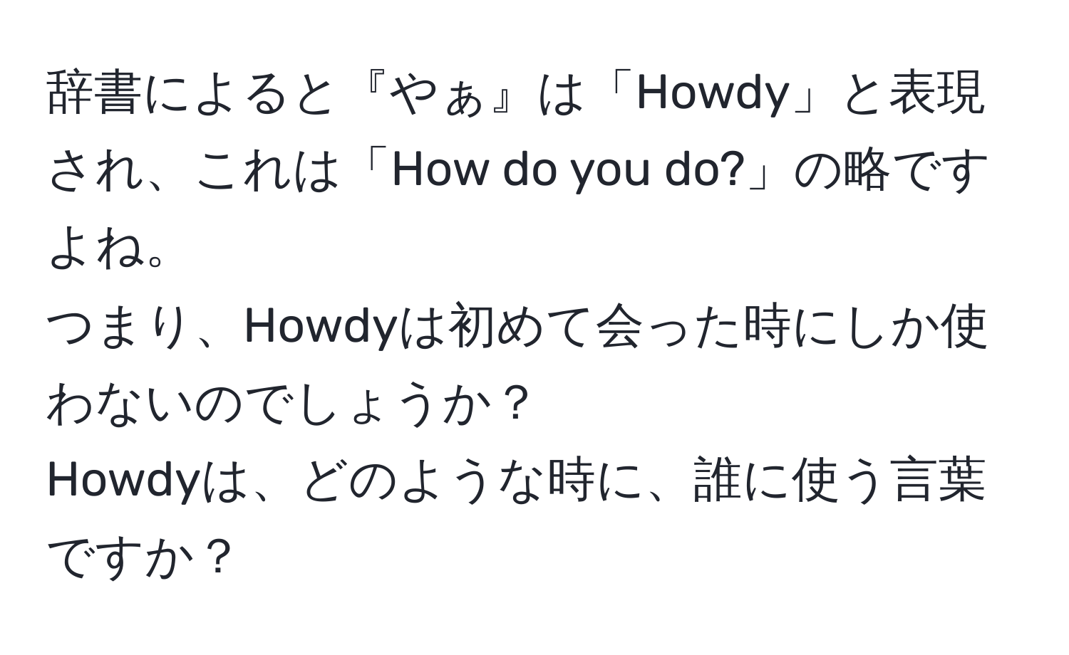 辞書によると『やぁ』は「Howdy」と表現され、これは「How do you do?」の略ですよね。  
つまり、Howdyは初めて会った時にしか使わないのでしょうか？  
Howdyは、どのような時に、誰に使う言葉ですか？